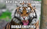 Друг сказал что слушает AC/DC Пожал ему руку.