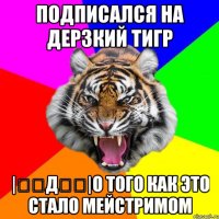 подписался на ДЕРЗКИЙ ТИГР |̳̿д̳̿|о того как это стало мейстримом