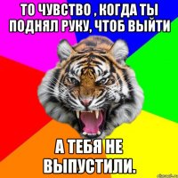 То чувство , когда ты поднял руку, чтоб выйти а тебя не выпустили.