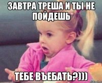 завтра треша и ты не пойдешь тебе въебать?)))