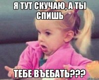 Я тут скучаю, а ты спишь тебе въебать???