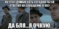 Ну что? Думаю хоть сегодня ты ей ответил на сообщение в вк? Да бля...я очкую.