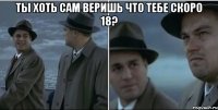 Ты хоть сам веришь что тебе скоро 18? 