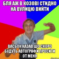 бля аж в козові стидно на вулицю вийти васьок казав шо скоро будуть автографи просити от меня