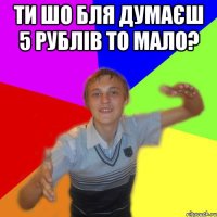 ти шо бля думаєш 5 рублів то мало? 