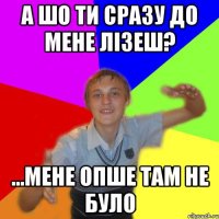 а шо ти сразу до мене лізеш? ...мене опше там не було