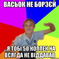 васьок не борзєй ...я тобі 50 коппек на всягда не віддавав