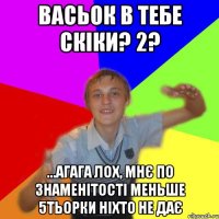 Васьок в тебе скіки? 2? ...агага лох, мнє по знаменітості меньше 5тьорки ніхто не дає