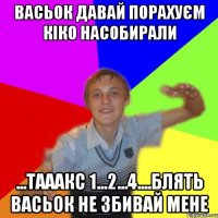 васьок давай порахуєм кіко насобирали ...тааакс 1...2...4....блять васьок не збивай мене