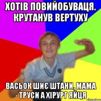 хотів повийобуваця. крутанув вертуху васьок шиє штани, мама - труси а хірург яйця