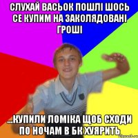 слухай васьок пошлі шось се купим на заколядовані гроші ...купили ломіка щоб сходи по ночам в бк хуярить