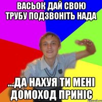 васьок дай свою трубу подзвоніть нада ...да нахуя ти мені домоход приніс