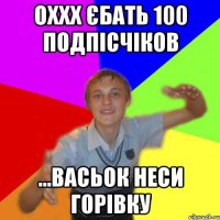 оххх єбать 100 подпісчіков ...васьок неси горівку