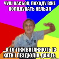 чуш васьок, походу вже колядувать нельзя ...а то тіки виганяють із хати і пездюлів дають