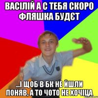 Васілій а с тебя скоро фляшка будєт ...і щоб в бк не йшли поняв, а то чото не хочіца