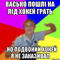 васько пошлі на лід хокей грать ...но подвоний хокей я не заказивал