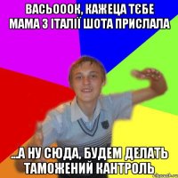 Васьооок, кажеца тєбе мама з італії шота прислала ...а ну сюда, будем делать таможений кантроль