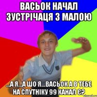 васьок начал зустрічаця з малою ...а я...а шо я...васьок а в тебе на спутніку 99 канал є?