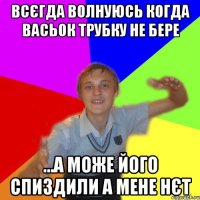 всєгда волнуюсь когда васьок трубку не бере ...а може його спиздили а мене нєт