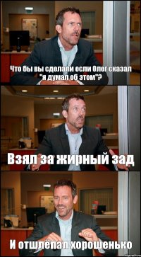 Что бы вы сделали если Олег сказал "я думал об этом"? Взял за жирный зад И отшлёпал хорошенько