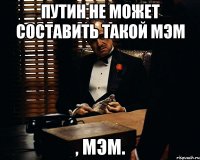 Путин не может составить такой мэм , мэм.