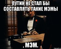 Путин не стал бы составлять такие мэмы , мэм.