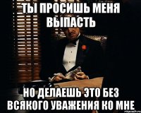 ты просишь меня выпасть но делаешь это без всякого уважения ко мне