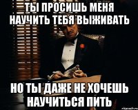 Ты просишь меня научить тебя выживать но ты даже не хочешь научиться пить