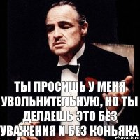 ты просишь у меня увольнительную, но ты делаешь это без уважения и без коньяка