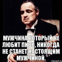 Мужчина который не любит пиво, никогда не станет настоящим мужчиной.