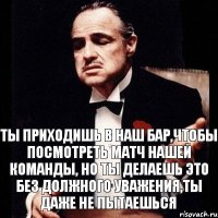 Ты приходишь в наш бар,чтобы посмотреть матч нашей команды, Но ты делаешь это без должного уважения,ты даже не пытаешься