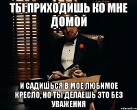 ты приходишь ко мне домой и садишься в мое любимое кресло, но ты делаешь это без уважения