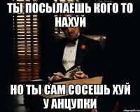 ты посылаешь кого то нахуй но ты сам сосешь хуй у анцупки