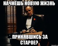 начнёшь новую жизнь , принявшись за старое?