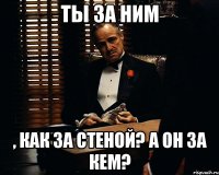 ты за ним , как за стеной? а он за кем?