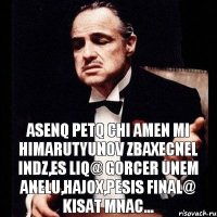 Asenq petq chi amen mi himarutyunov zbaxecnel indz,es liq@ gorcer unem anelu,hajox,pesis final@ kisat mnac...