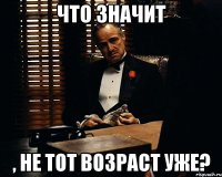 что значит , не тот возраст уже?