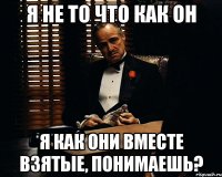 я не то что как он я как они вместе взятые, понимаешь?