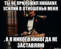 ты не приложил никаких усилий в отношеньи меня , а я никого никогда не заставляю