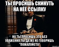 Ты просишь скинуть на неё ссылку но ты просишь это без уважения,ты да же не говоришь "пожалуйста"