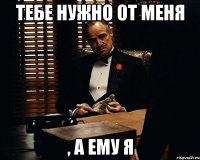 тебе нужно от меня , а ему я