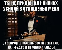 ты не приложил никаких усилий в отношеньи меня , ты продолжаешь вести себя так, как-будто я не знаю правды