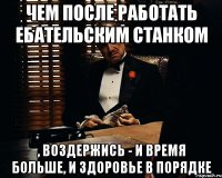 чем после работать ебательским станком , воздержись - и время больше, и здоровье в порядке