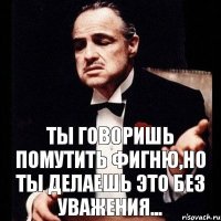 Ты говоришь помутить фигню,но ты делаешь это без уважения...