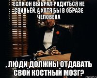 если он выбрал родиться не свиньёй, а хотя бы в образе человека , люди должны отдавать свой костный мозг?