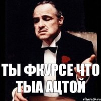 ты фкурсе что тыа ацтой