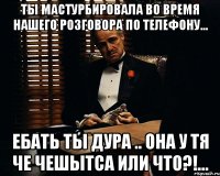 Ты мастурбировала во время нашего розговора по телефону... Ебать ты дура .. она у тя че чешытса или что?!...