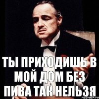 ты приходишь в мой дом без пива так нельзя