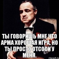 Ты говоришь мне что арма хорошая игра, но ты просто отсоси у меня.