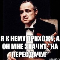 Я к нему прихожу, а он мне значит:"На пересдачу!"